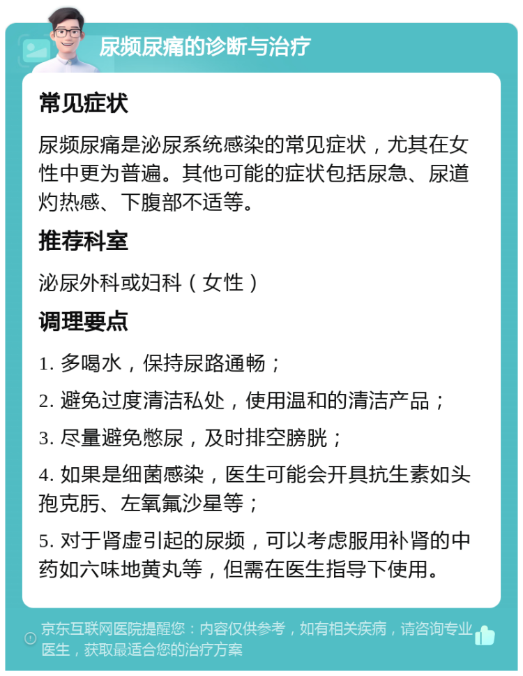 尿频尿痛的诊断与治疗 常见症状 尿频尿痛是泌尿系统感染的常见症状，尤其在女性中更为普遍。其他可能的症状包括尿急、尿道灼热感、下腹部不适等。 推荐科室 泌尿外科或妇科（女性） 调理要点 1. 多喝水，保持尿路通畅； 2. 避免过度清洁私处，使用温和的清洁产品； 3. 尽量避免憋尿，及时排空膀胱； 4. 如果是细菌感染，医生可能会开具抗生素如头孢克肟、左氧氟沙星等； 5. 对于肾虚引起的尿频，可以考虑服用补肾的中药如六味地黄丸等，但需在医生指导下使用。