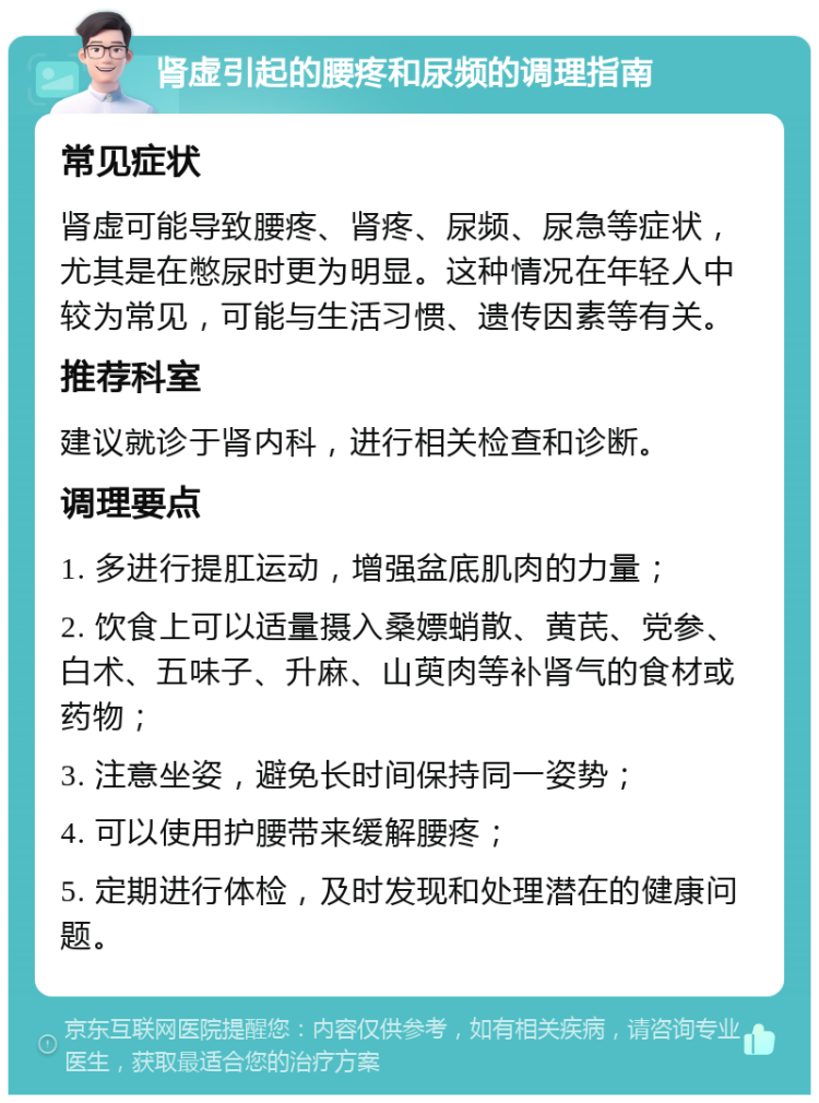 肾虚引起的腰疼和尿频的调理指南 常见症状 肾虚可能导致腰疼、肾疼、尿频、尿急等症状，尤其是在憋尿时更为明显。这种情况在年轻人中较为常见，可能与生活习惯、遗传因素等有关。 推荐科室 建议就诊于肾内科，进行相关检查和诊断。 调理要点 1. 多进行提肛运动，增强盆底肌肉的力量； 2. 饮食上可以适量摄入桑嫖蛸散、黄芪、党参、白术、五味子、升麻、山萸肉等补肾气的食材或药物； 3. 注意坐姿，避免长时间保持同一姿势； 4. 可以使用护腰带来缓解腰疼； 5. 定期进行体检，及时发现和处理潜在的健康问题。