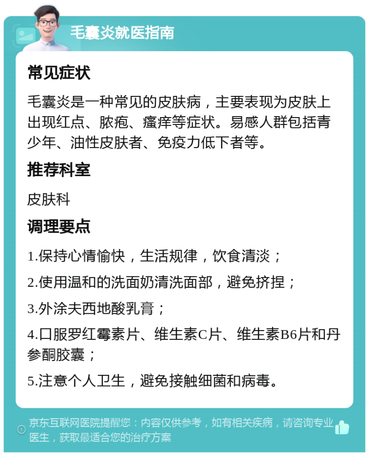 毛囊炎就医指南 常见症状 毛囊炎是一种常见的皮肤病，主要表现为皮肤上出现红点、脓疱、瘙痒等症状。易感人群包括青少年、油性皮肤者、免疫力低下者等。 推荐科室 皮肤科 调理要点 1.保持心情愉快，生活规律，饮食清淡； 2.使用温和的洗面奶清洗面部，避免挤捏； 3.外涂夫西地酸乳膏； 4.口服罗红霉素片、维生素C片、维生素B6片和丹参酮胶囊； 5.注意个人卫生，避免接触细菌和病毒。