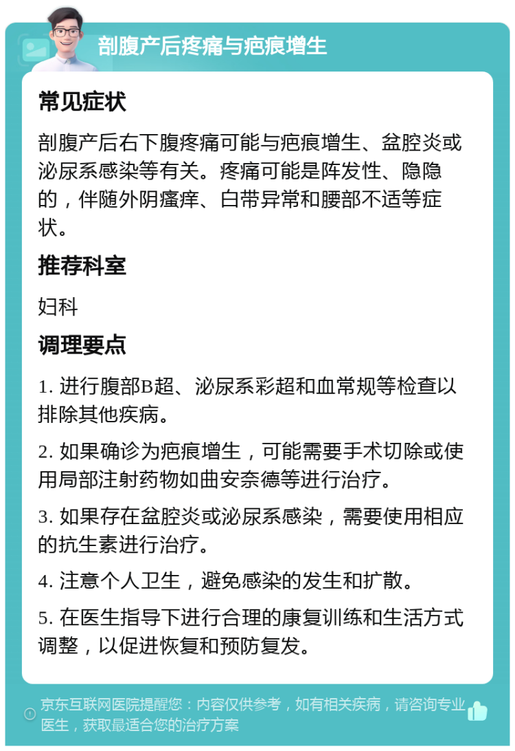 剖腹产后疼痛与疤痕增生 常见症状 剖腹产后右下腹疼痛可能与疤痕增生、盆腔炎或泌尿系感染等有关。疼痛可能是阵发性、隐隐的，伴随外阴瘙痒、白带异常和腰部不适等症状。 推荐科室 妇科 调理要点 1. 进行腹部B超、泌尿系彩超和血常规等检查以排除其他疾病。 2. 如果确诊为疤痕增生，可能需要手术切除或使用局部注射药物如曲安奈德等进行治疗。 3. 如果存在盆腔炎或泌尿系感染，需要使用相应的抗生素进行治疗。 4. 注意个人卫生，避免感染的发生和扩散。 5. 在医生指导下进行合理的康复训练和生活方式调整，以促进恢复和预防复发。