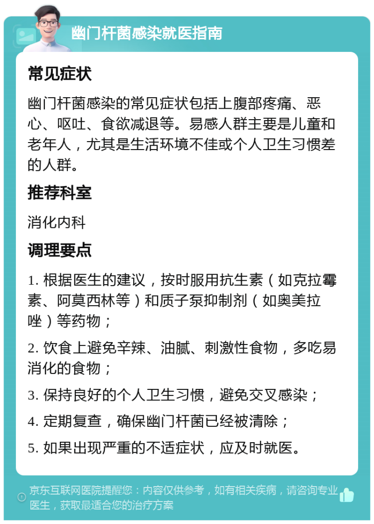 幽门杆菌感染就医指南 常见症状 幽门杆菌感染的常见症状包括上腹部疼痛、恶心、呕吐、食欲减退等。易感人群主要是儿童和老年人，尤其是生活环境不佳或个人卫生习惯差的人群。 推荐科室 消化内科 调理要点 1. 根据医生的建议，按时服用抗生素（如克拉霉素、阿莫西林等）和质子泵抑制剂（如奥美拉唑）等药物； 2. 饮食上避免辛辣、油腻、刺激性食物，多吃易消化的食物； 3. 保持良好的个人卫生习惯，避免交叉感染； 4. 定期复查，确保幽门杆菌已经被清除； 5. 如果出现严重的不适症状，应及时就医。