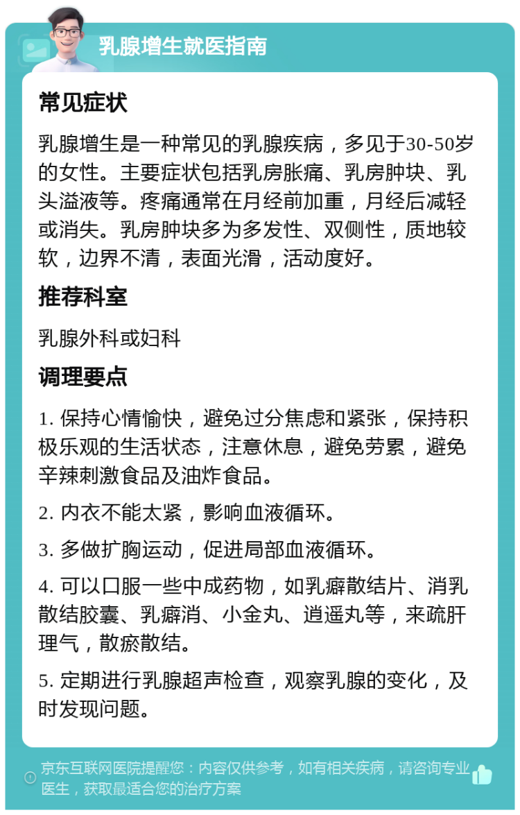 乳腺增生就医指南 常见症状 乳腺增生是一种常见的乳腺疾病，多见于30-50岁的女性。主要症状包括乳房胀痛、乳房肿块、乳头溢液等。疼痛通常在月经前加重，月经后减轻或消失。乳房肿块多为多发性、双侧性，质地较软，边界不清，表面光滑，活动度好。 推荐科室 乳腺外科或妇科 调理要点 1. 保持心情愉快，避免过分焦虑和紧张，保持积极乐观的生活状态，注意休息，避免劳累，避免辛辣刺激食品及油炸食品。 2. 内衣不能太紧，影响血液循环。 3. 多做扩胸运动，促进局部血液循环。 4. 可以口服一些中成药物，如乳癖散结片、消乳散结胶囊、乳癖消、小金丸、逍遥丸等，来疏肝理气，散瘀散结。 5. 定期进行乳腺超声检查，观察乳腺的变化，及时发现问题。