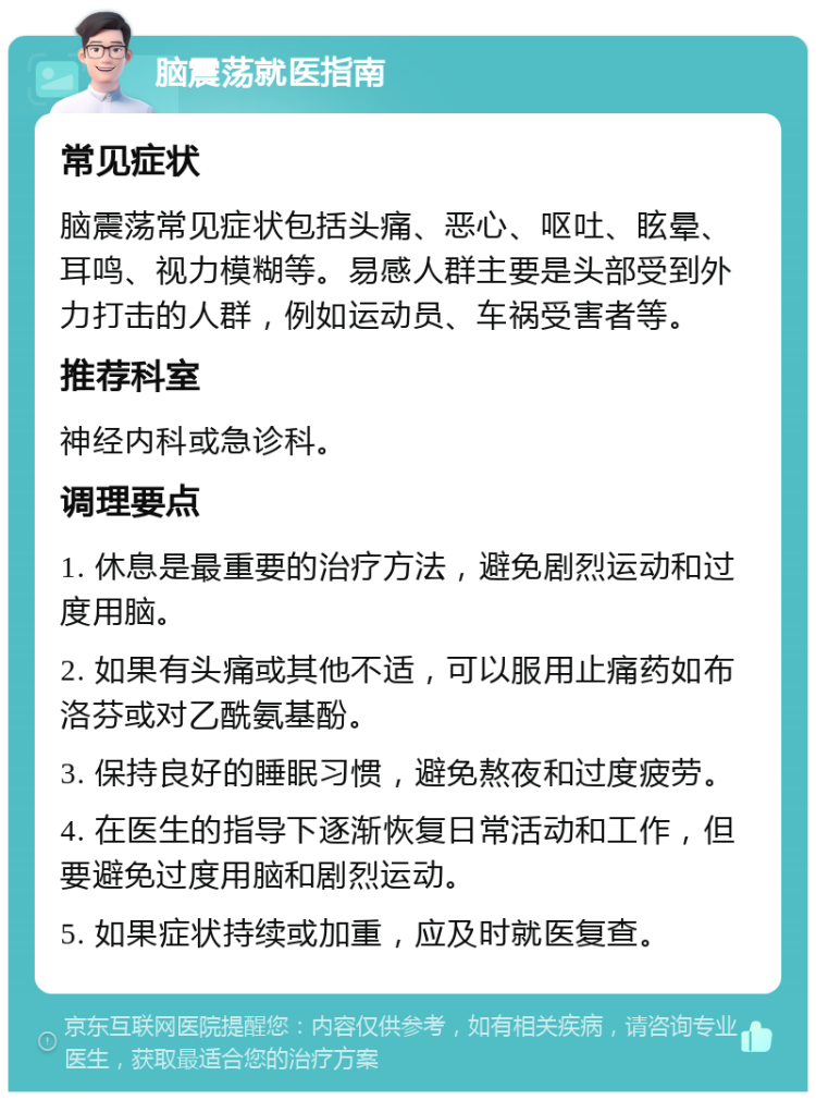 脑震荡就医指南 常见症状 脑震荡常见症状包括头痛、恶心、呕吐、眩晕、耳鸣、视力模糊等。易感人群主要是头部受到外力打击的人群，例如运动员、车祸受害者等。 推荐科室 神经内科或急诊科。 调理要点 1. 休息是最重要的治疗方法，避免剧烈运动和过度用脑。 2. 如果有头痛或其他不适，可以服用止痛药如布洛芬或对乙酰氨基酚。 3. 保持良好的睡眠习惯，避免熬夜和过度疲劳。 4. 在医生的指导下逐渐恢复日常活动和工作，但要避免过度用脑和剧烈运动。 5. 如果症状持续或加重，应及时就医复查。