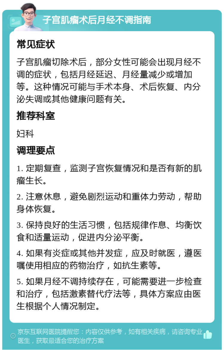 子宫肌瘤术后月经不调指南 常见症状 子宫肌瘤切除术后，部分女性可能会出现月经不调的症状，包括月经延迟、月经量减少或增加等。这种情况可能与手术本身、术后恢复、内分泌失调或其他健康问题有关。 推荐科室 妇科 调理要点 1. 定期复查，监测子宫恢复情况和是否有新的肌瘤生长。 2. 注意休息，避免剧烈运动和重体力劳动，帮助身体恢复。 3. 保持良好的生活习惯，包括规律作息、均衡饮食和适量运动，促进内分泌平衡。 4. 如果有炎症或其他并发症，应及时就医，遵医嘱使用相应的药物治疗，如抗生素等。 5. 如果月经不调持续存在，可能需要进一步检查和治疗，包括激素替代疗法等，具体方案应由医生根据个人情况制定。