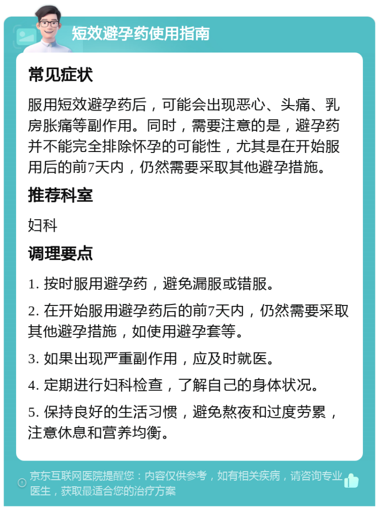 短效避孕药使用指南 常见症状 服用短效避孕药后，可能会出现恶心、头痛、乳房胀痛等副作用。同时，需要注意的是，避孕药并不能完全排除怀孕的可能性，尤其是在开始服用后的前7天内，仍然需要采取其他避孕措施。 推荐科室 妇科 调理要点 1. 按时服用避孕药，避免漏服或错服。 2. 在开始服用避孕药后的前7天内，仍然需要采取其他避孕措施，如使用避孕套等。 3. 如果出现严重副作用，应及时就医。 4. 定期进行妇科检查，了解自己的身体状况。 5. 保持良好的生活习惯，避免熬夜和过度劳累，注意休息和营养均衡。