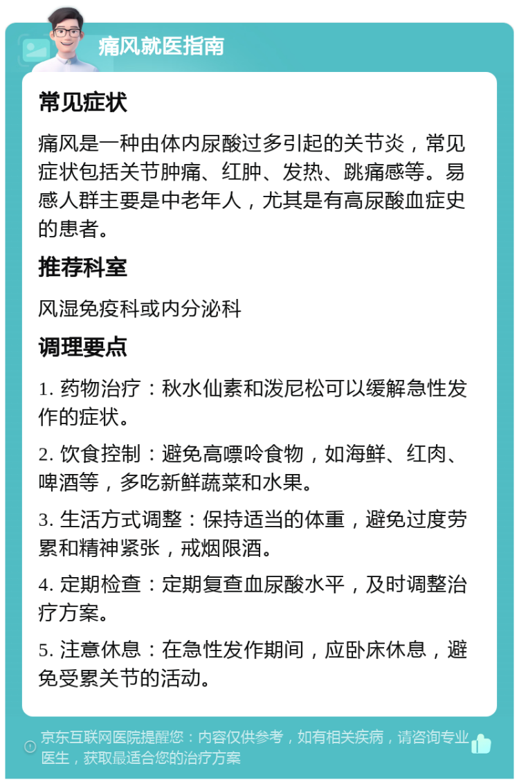 痛风就医指南 常见症状 痛风是一种由体内尿酸过多引起的关节炎，常见症状包括关节肿痛、红肿、发热、跳痛感等。易感人群主要是中老年人，尤其是有高尿酸血症史的患者。 推荐科室 风湿免疫科或内分泌科 调理要点 1. 药物治疗：秋水仙素和泼尼松可以缓解急性发作的症状。 2. 饮食控制：避免高嘌呤食物，如海鲜、红肉、啤酒等，多吃新鲜蔬菜和水果。 3. 生活方式调整：保持适当的体重，避免过度劳累和精神紧张，戒烟限酒。 4. 定期检查：定期复查血尿酸水平，及时调整治疗方案。 5. 注意休息：在急性发作期间，应卧床休息，避免受累关节的活动。