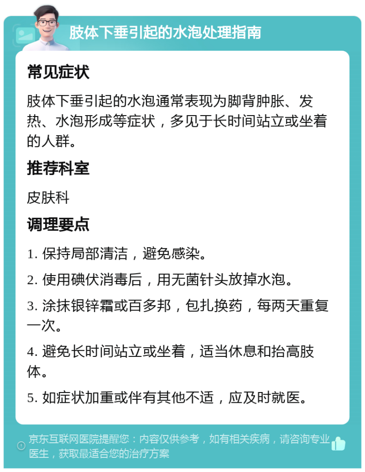 肢体下垂引起的水泡处理指南 常见症状 肢体下垂引起的水泡通常表现为脚背肿胀、发热、水泡形成等症状，多见于长时间站立或坐着的人群。 推荐科室 皮肤科 调理要点 1. 保持局部清洁，避免感染。 2. 使用碘伏消毒后，用无菌针头放掉水泡。 3. 涂抹银锌霜或百多邦，包扎换药，每两天重复一次。 4. 避免长时间站立或坐着，适当休息和抬高肢体。 5. 如症状加重或伴有其他不适，应及时就医。