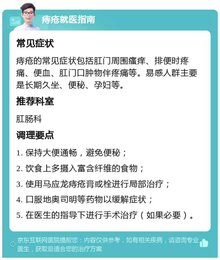 痔疮就医指南 常见症状 痔疮的常见症状包括肛门周围瘙痒、排便时疼痛、便血、肛门口肿物伴疼痛等。易感人群主要是长期久坐、便秘、孕妇等。 推荐科室 肛肠科 调理要点 1. 保持大便通畅，避免便秘； 2. 饮食上多摄入富含纤维的食物； 3. 使用马应龙痔疮膏或栓进行局部治疗； 4. 口服地奥司明等药物以缓解症状； 5. 在医生的指导下进行手术治疗（如果必要）。