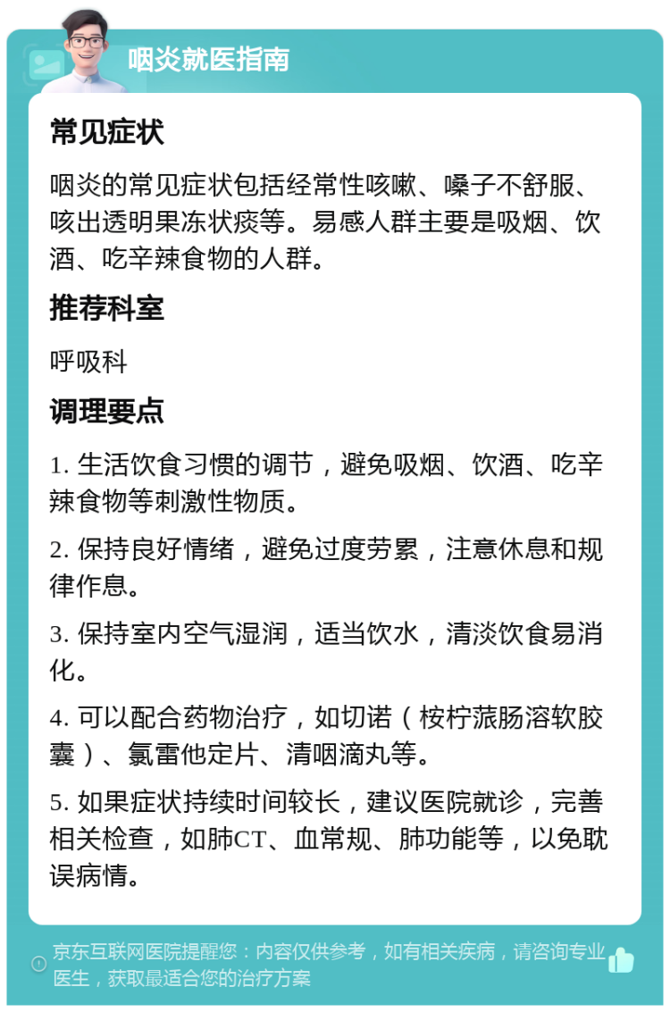 咽炎就医指南 常见症状 咽炎的常见症状包括经常性咳嗽、嗓子不舒服、咳出透明果冻状痰等。易感人群主要是吸烟、饮酒、吃辛辣食物的人群。 推荐科室 呼吸科 调理要点 1. 生活饮食习惯的调节，避免吸烟、饮酒、吃辛辣食物等刺激性物质。 2. 保持良好情绪，避免过度劳累，注意休息和规律作息。 3. 保持室内空气湿润，适当饮水，清淡饮食易消化。 4. 可以配合药物治疗，如切诺（桉柠蒎肠溶软胶囊）、氯雷他定片、清咽滴丸等。 5. 如果症状持续时间较长，建议医院就诊，完善相关检查，如肺CT、血常规、肺功能等，以免耽误病情。