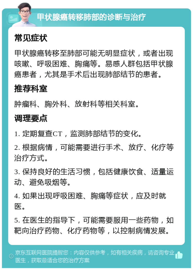 甲状腺癌转移肺部的诊断与治疗 常见症状 甲状腺癌转移至肺部可能无明显症状，或者出现咳嗽、呼吸困难、胸痛等。易感人群包括甲状腺癌患者，尤其是手术后出现肺部结节的患者。 推荐科室 肿瘤科、胸外科、放射科等相关科室。 调理要点 1. 定期复查CT，监测肺部结节的变化。 2. 根据病情，可能需要进行手术、放疗、化疗等治疗方式。 3. 保持良好的生活习惯，包括健康饮食、适量运动、避免吸烟等。 4. 如果出现呼吸困难、胸痛等症状，应及时就医。 5. 在医生的指导下，可能需要服用一些药物，如靶向治疗药物、化疗药物等，以控制病情发展。