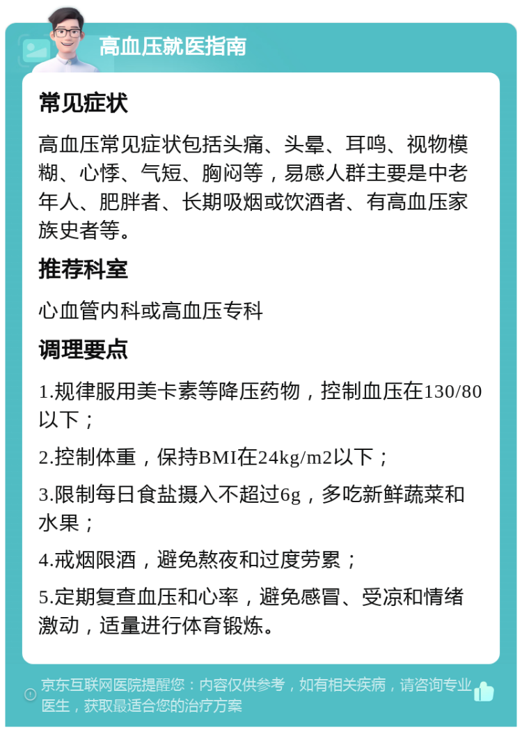 高血压就医指南 常见症状 高血压常见症状包括头痛、头晕、耳鸣、视物模糊、心悸、气短、胸闷等，易感人群主要是中老年人、肥胖者、长期吸烟或饮酒者、有高血压家族史者等。 推荐科室 心血管内科或高血压专科 调理要点 1.规律服用美卡素等降压药物，控制血压在130/80以下； 2.控制体重，保持BMI在24kg/m2以下； 3.限制每日食盐摄入不超过6g，多吃新鲜蔬菜和水果； 4.戒烟限酒，避免熬夜和过度劳累； 5.定期复查血压和心率，避免感冒、受凉和情绪激动，适量进行体育锻炼。