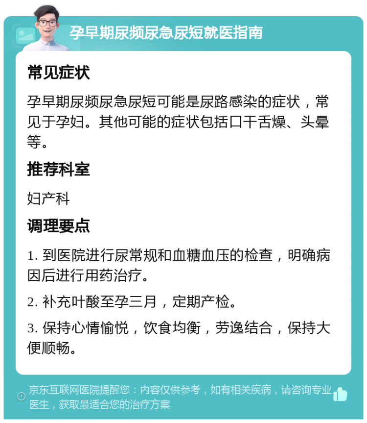 孕早期尿频尿急尿短就医指南 常见症状 孕早期尿频尿急尿短可能是尿路感染的症状，常见于孕妇。其他可能的症状包括口干舌燥、头晕等。 推荐科室 妇产科 调理要点 1. 到医院进行尿常规和血糖血压的检查，明确病因后进行用药治疗。 2. 补充叶酸至孕三月，定期产检。 3. 保持心情愉悦，饮食均衡，劳逸结合，保持大便顺畅。