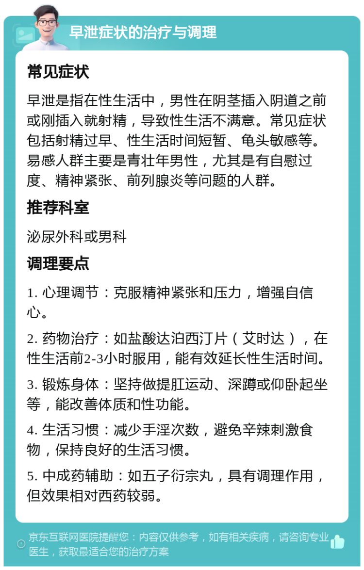 早泄症状的治疗与调理 常见症状 早泄是指在性生活中，男性在阴茎插入阴道之前或刚插入就射精，导致性生活不满意。常见症状包括射精过早、性生活时间短暂、龟头敏感等。易感人群主要是青壮年男性，尤其是有自慰过度、精神紧张、前列腺炎等问题的人群。 推荐科室 泌尿外科或男科 调理要点 1. 心理调节：克服精神紧张和压力，增强自信心。 2. 药物治疗：如盐酸达泊西汀片（艾时达），在性生活前2-3小时服用，能有效延长性生活时间。 3. 锻炼身体：坚持做提肛运动、深蹲或仰卧起坐等，能改善体质和性功能。 4. 生活习惯：减少手淫次数，避免辛辣刺激食物，保持良好的生活习惯。 5. 中成药辅助：如五子衍宗丸，具有调理作用，但效果相对西药较弱。