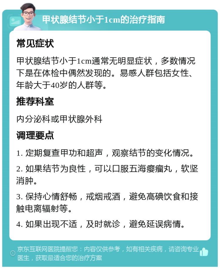 甲状腺结节小于1cm的治疗指南 常见症状 甲状腺结节小于1cm通常无明显症状，多数情况下是在体检中偶然发现的。易感人群包括女性、年龄大于40岁的人群等。 推荐科室 内分泌科或甲状腺外科 调理要点 1. 定期复查甲功和超声，观察结节的变化情况。 2. 如果结节为良性，可以口服五海瘿瘤丸，软坚消肿。 3. 保持心情舒畅，戒烟戒酒，避免高碘饮食和接触电离辐射等。 4. 如果出现不适，及时就诊，避免延误病情。