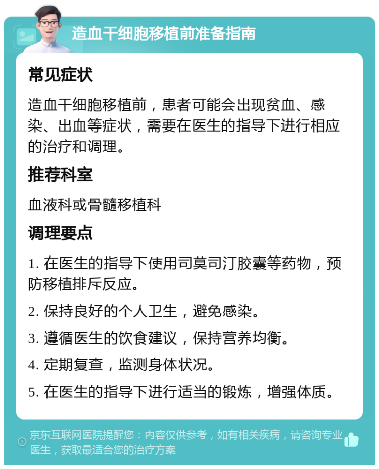 造血干细胞移植前准备指南 常见症状 造血干细胞移植前，患者可能会出现贫血、感染、出血等症状，需要在医生的指导下进行相应的治疗和调理。 推荐科室 血液科或骨髓移植科 调理要点 1. 在医生的指导下使用司莫司汀胶囊等药物，预防移植排斥反应。 2. 保持良好的个人卫生，避免感染。 3. 遵循医生的饮食建议，保持营养均衡。 4. 定期复查，监测身体状况。 5. 在医生的指导下进行适当的锻炼，增强体质。