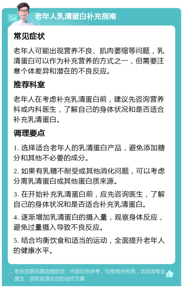 老年人乳清蛋白补充指南 常见症状 老年人可能出现营养不良、肌肉萎缩等问题，乳清蛋白可以作为补充营养的方式之一，但需要注意个体差异和潜在的不良反应。 推荐科室 老年人在考虑补充乳清蛋白前，建议先咨询营养科或内科医生，了解自己的身体状况和是否适合补充乳清蛋白。 调理要点 1. 选择适合老年人的乳清蛋白产品，避免添加糖分和其他不必要的成分。 2. 如果有乳糖不耐受或其他消化问题，可以考虑分离乳清蛋白或其他蛋白质来源。 3. 在开始补充乳清蛋白前，应先咨询医生，了解自己的身体状况和是否适合补充乳清蛋白。 4. 逐渐增加乳清蛋白的摄入量，观察身体反应，避免过量摄入导致不良反应。 5. 结合均衡饮食和适当的运动，全面提升老年人的健康水平。