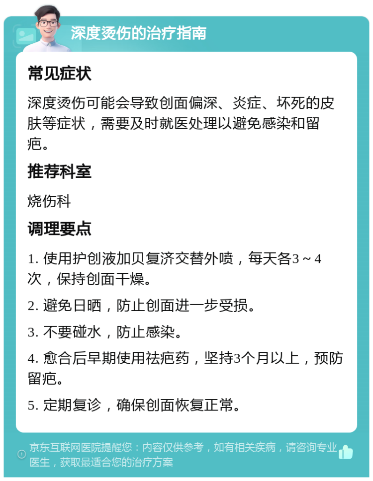 深度烫伤的治疗指南 常见症状 深度烫伤可能会导致创面偏深、炎症、坏死的皮肤等症状，需要及时就医处理以避免感染和留疤。 推荐科室 烧伤科 调理要点 1. 使用护创液加贝复济交替外喷，每天各3～4次，保持创面干燥。 2. 避免日晒，防止创面进一步受损。 3. 不要碰水，防止感染。 4. 愈合后早期使用祛疤药，坚持3个月以上，预防留疤。 5. 定期复诊，确保创面恢复正常。