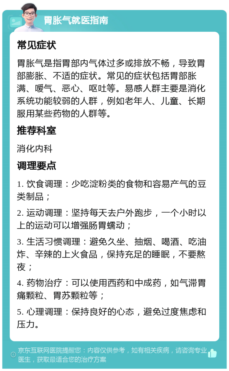 胃胀气就医指南 常见症状 胃胀气是指胃部内气体过多或排放不畅，导致胃部膨胀、不适的症状。常见的症状包括胃部胀满、嗳气、恶心、呕吐等。易感人群主要是消化系统功能较弱的人群，例如老年人、儿童、长期服用某些药物的人群等。 推荐科室 消化内科 调理要点 1. 饮食调理：少吃淀粉类的食物和容易产气的豆类制品； 2. 运动调理：坚持每天去户外跑步，一个小时以上的运动可以增强肠胃蠕动； 3. 生活习惯调理：避免久坐、抽烟、喝酒、吃油炸、辛辣的上火食品，保持充足的睡眠，不要熬夜； 4. 药物治疗：可以使用西药和中成药，如气滞胃痛颗粒、胃苏颗粒等； 5. 心理调理：保持良好的心态，避免过度焦虑和压力。