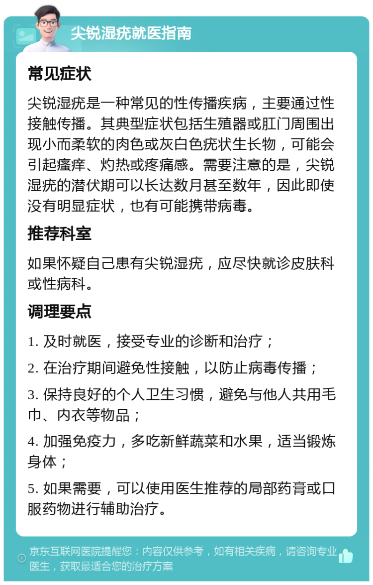 尖锐湿疣就医指南 常见症状 尖锐湿疣是一种常见的性传播疾病，主要通过性接触传播。其典型症状包括生殖器或肛门周围出现小而柔软的肉色或灰白色疣状生长物，可能会引起瘙痒、灼热或疼痛感。需要注意的是，尖锐湿疣的潜伏期可以长达数月甚至数年，因此即使没有明显症状，也有可能携带病毒。 推荐科室 如果怀疑自己患有尖锐湿疣，应尽快就诊皮肤科或性病科。 调理要点 1. 及时就医，接受专业的诊断和治疗； 2. 在治疗期间避免性接触，以防止病毒传播； 3. 保持良好的个人卫生习惯，避免与他人共用毛巾、内衣等物品； 4. 加强免疫力，多吃新鲜蔬菜和水果，适当锻炼身体； 5. 如果需要，可以使用医生推荐的局部药膏或口服药物进行辅助治疗。