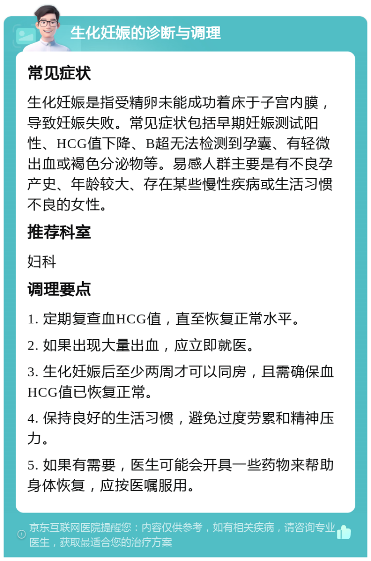 生化妊娠的诊断与调理 常见症状 生化妊娠是指受精卵未能成功着床于子宫内膜，导致妊娠失败。常见症状包括早期妊娠测试阳性、HCG值下降、B超无法检测到孕囊、有轻微出血或褐色分泌物等。易感人群主要是有不良孕产史、年龄较大、存在某些慢性疾病或生活习惯不良的女性。 推荐科室 妇科 调理要点 1. 定期复查血HCG值，直至恢复正常水平。 2. 如果出现大量出血，应立即就医。 3. 生化妊娠后至少两周才可以同房，且需确保血HCG值已恢复正常。 4. 保持良好的生活习惯，避免过度劳累和精神压力。 5. 如果有需要，医生可能会开具一些药物来帮助身体恢复，应按医嘱服用。