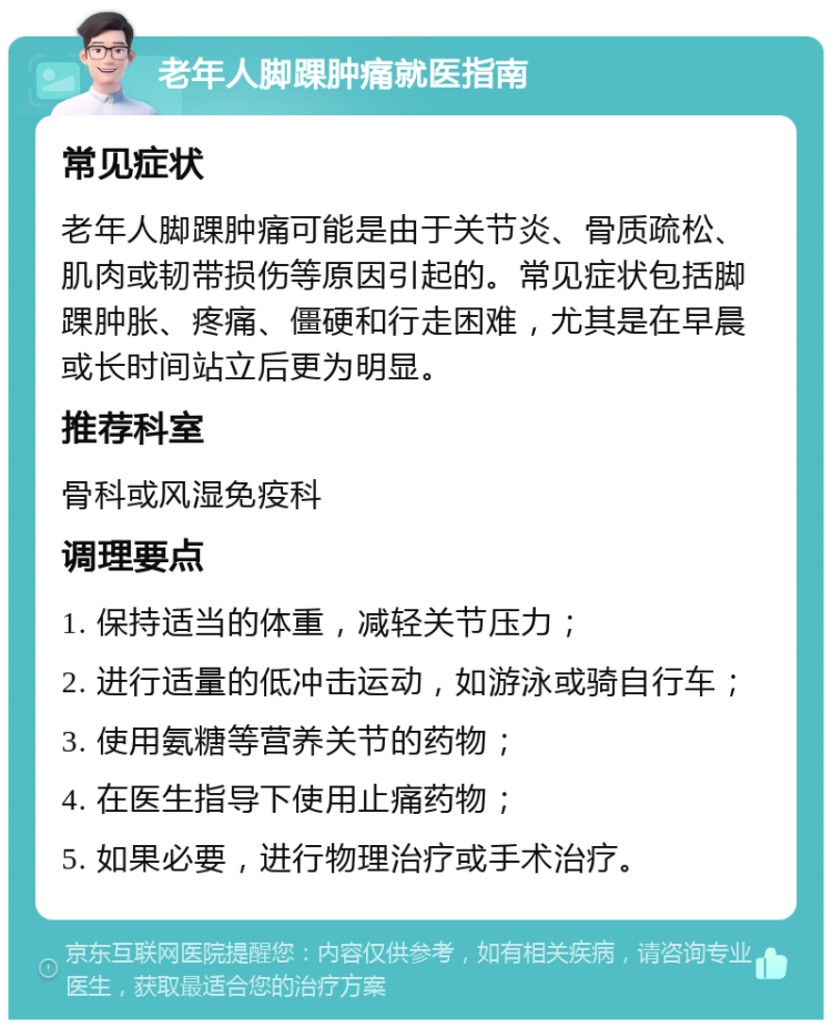 老年人脚踝肿痛就医指南 常见症状 老年人脚踝肿痛可能是由于关节炎、骨质疏松、肌肉或韧带损伤等原因引起的。常见症状包括脚踝肿胀、疼痛、僵硬和行走困难，尤其是在早晨或长时间站立后更为明显。 推荐科室 骨科或风湿免疫科 调理要点 1. 保持适当的体重，减轻关节压力； 2. 进行适量的低冲击运动，如游泳或骑自行车； 3. 使用氨糖等营养关节的药物； 4. 在医生指导下使用止痛药物； 5. 如果必要，进行物理治疗或手术治疗。