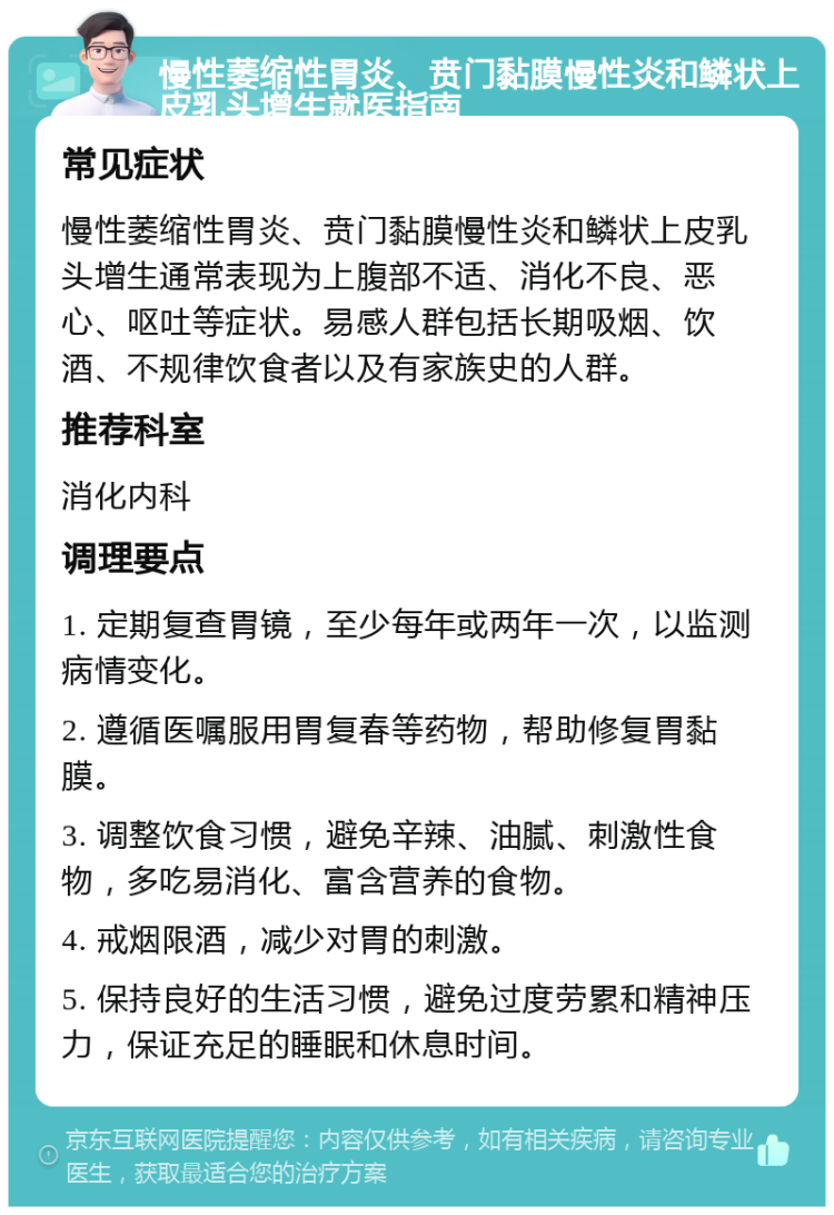 慢性萎缩性胃炎、贲门黏膜慢性炎和鳞状上皮乳头增生就医指南 常见症状 慢性萎缩性胃炎、贲门黏膜慢性炎和鳞状上皮乳头增生通常表现为上腹部不适、消化不良、恶心、呕吐等症状。易感人群包括长期吸烟、饮酒、不规律饮食者以及有家族史的人群。 推荐科室 消化内科 调理要点 1. 定期复查胃镜，至少每年或两年一次，以监测病情变化。 2. 遵循医嘱服用胃复春等药物，帮助修复胃黏膜。 3. 调整饮食习惯，避免辛辣、油腻、刺激性食物，多吃易消化、富含营养的食物。 4. 戒烟限酒，减少对胃的刺激。 5. 保持良好的生活习惯，避免过度劳累和精神压力，保证充足的睡眠和休息时间。