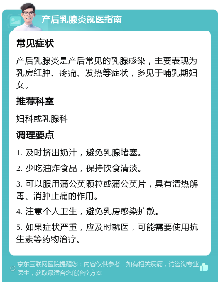 产后乳腺炎就医指南 常见症状 产后乳腺炎是产后常见的乳腺感染，主要表现为乳房红肿、疼痛、发热等症状，多见于哺乳期妇女。 推荐科室 妇科或乳腺科 调理要点 1. 及时挤出奶汁，避免乳腺堵塞。 2. 少吃油炸食品，保持饮食清淡。 3. 可以服用蒲公英颗粒或蒲公英片，具有清热解毒、消肿止痛的作用。 4. 注意个人卫生，避免乳房感染扩散。 5. 如果症状严重，应及时就医，可能需要使用抗生素等药物治疗。