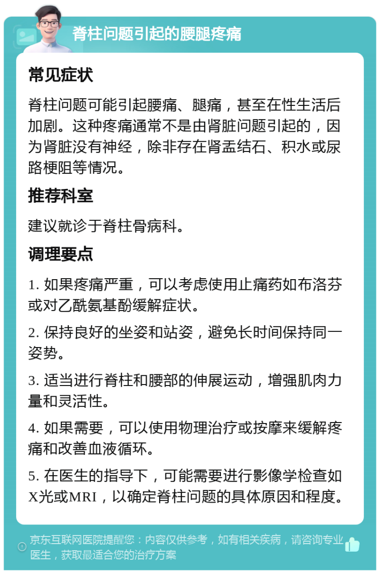 脊柱问题引起的腰腿疼痛 常见症状 脊柱问题可能引起腰痛、腿痛，甚至在性生活后加剧。这种疼痛通常不是由肾脏问题引起的，因为肾脏没有神经，除非存在肾盂结石、积水或尿路梗阻等情况。 推荐科室 建议就诊于脊柱骨病科。 调理要点 1. 如果疼痛严重，可以考虑使用止痛药如布洛芬或对乙酰氨基酚缓解症状。 2. 保持良好的坐姿和站姿，避免长时间保持同一姿势。 3. 适当进行脊柱和腰部的伸展运动，增强肌肉力量和灵活性。 4. 如果需要，可以使用物理治疗或按摩来缓解疼痛和改善血液循环。 5. 在医生的指导下，可能需要进行影像学检查如X光或MRI，以确定脊柱问题的具体原因和程度。