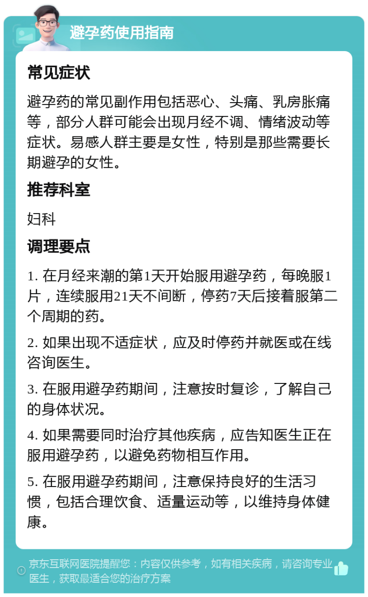 避孕药使用指南 常见症状 避孕药的常见副作用包括恶心、头痛、乳房胀痛等，部分人群可能会出现月经不调、情绪波动等症状。易感人群主要是女性，特别是那些需要长期避孕的女性。 推荐科室 妇科 调理要点 1. 在月经来潮的第1天开始服用避孕药，每晚服1片，连续服用21天不间断，停药7天后接着服第二个周期的药。 2. 如果出现不适症状，应及时停药并就医或在线咨询医生。 3. 在服用避孕药期间，注意按时复诊，了解自己的身体状况。 4. 如果需要同时治疗其他疾病，应告知医生正在服用避孕药，以避免药物相互作用。 5. 在服用避孕药期间，注意保持良好的生活习惯，包括合理饮食、适量运动等，以维持身体健康。