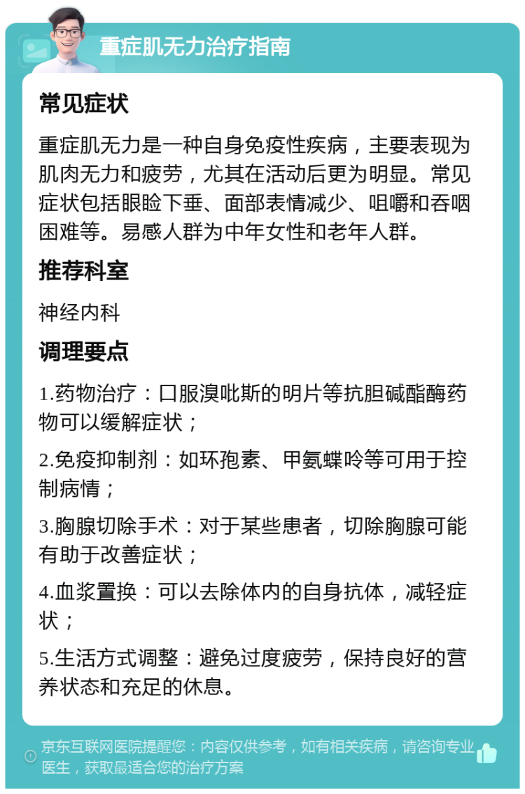 重症肌无力治疗指南 常见症状 重症肌无力是一种自身免疫性疾病，主要表现为肌肉无力和疲劳，尤其在活动后更为明显。常见症状包括眼睑下垂、面部表情减少、咀嚼和吞咽困难等。易感人群为中年女性和老年人群。 推荐科室 神经内科 调理要点 1.药物治疗：口服溴吡斯的明片等抗胆碱酯酶药物可以缓解症状； 2.免疫抑制剂：如环孢素、甲氨蝶呤等可用于控制病情； 3.胸腺切除手术：对于某些患者，切除胸腺可能有助于改善症状； 4.血浆置换：可以去除体内的自身抗体，减轻症状； 5.生活方式调整：避免过度疲劳，保持良好的营养状态和充足的休息。