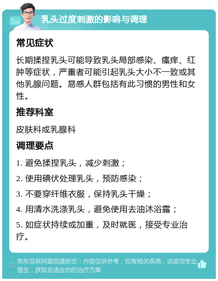 乳头过度刺激的影响与调理 常见症状 长期揉捏乳头可能导致乳头局部感染、瘙痒、红肿等症状，严重者可能引起乳头大小不一致或其他乳腺问题。易感人群包括有此习惯的男性和女性。 推荐科室 皮肤科或乳腺科 调理要点 1. 避免揉捏乳头，减少刺激； 2. 使用碘伏处理乳头，预防感染； 3. 不要穿纤维衣服，保持乳头干燥； 4. 用清水洗涤乳头，避免使用去油沐浴露； 5. 如症状持续或加重，及时就医，接受专业治疗。