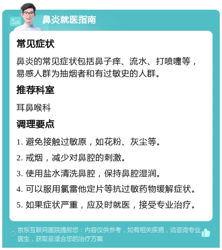 鼻炎就医指南 常见症状 鼻炎的常见症状包括鼻子痒、流水、打喷嚏等，易感人群为抽烟者和有过敏史的人群。 推荐科室 耳鼻喉科 调理要点 1. 避免接触过敏原，如花粉、灰尘等。 2. 戒烟，减少对鼻腔的刺激。 3. 使用盐水清洗鼻腔，保持鼻腔湿润。 4. 可以服用氯雷他定片等抗过敏药物缓解症状。 5. 如果症状严重，应及时就医，接受专业治疗。