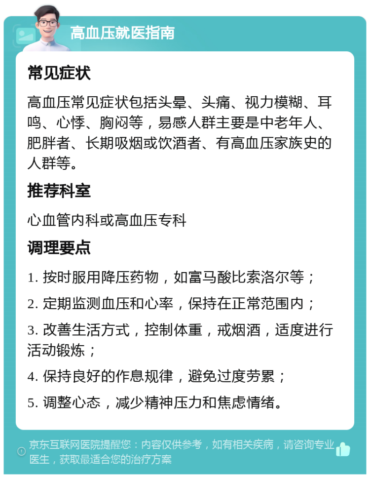 高血压就医指南 常见症状 高血压常见症状包括头晕、头痛、视力模糊、耳鸣、心悸、胸闷等，易感人群主要是中老年人、肥胖者、长期吸烟或饮酒者、有高血压家族史的人群等。 推荐科室 心血管内科或高血压专科 调理要点 1. 按时服用降压药物，如富马酸比索洛尔等； 2. 定期监测血压和心率，保持在正常范围内； 3. 改善生活方式，控制体重，戒烟酒，适度进行活动锻炼； 4. 保持良好的作息规律，避免过度劳累； 5. 调整心态，减少精神压力和焦虑情绪。