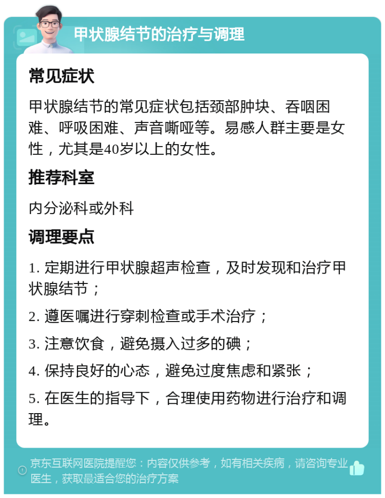 甲状腺结节的治疗与调理 常见症状 甲状腺结节的常见症状包括颈部肿块、吞咽困难、呼吸困难、声音嘶哑等。易感人群主要是女性，尤其是40岁以上的女性。 推荐科室 内分泌科或外科 调理要点 1. 定期进行甲状腺超声检查，及时发现和治疗甲状腺结节； 2. 遵医嘱进行穿刺检查或手术治疗； 3. 注意饮食，避免摄入过多的碘； 4. 保持良好的心态，避免过度焦虑和紧张； 5. 在医生的指导下，合理使用药物进行治疗和调理。