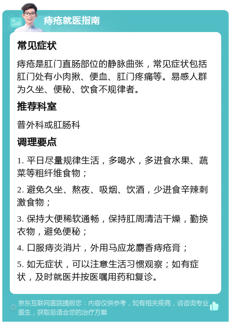 痔疮就医指南 常见症状 痔疮是肛门直肠部位的静脉曲张，常见症状包括肛门处有小肉揪、便血、肛门疼痛等。易感人群为久坐、便秘、饮食不规律者。 推荐科室 普外科或肛肠科 调理要点 1. 平日尽量规律生活，多喝水，多进食水果、蔬菜等粗纤维食物； 2. 避免久坐、熬夜、吸烟、饮酒，少进食辛辣刺激食物； 3. 保持大便稀软通畅，保持肛周清洁干燥，勤换衣物，避免便秘； 4. 口服痔炎消片，外用马应龙麝香痔疮膏； 5. 如无症状，可以注意生活习惯观察；如有症状，及时就医并按医嘱用药和复诊。