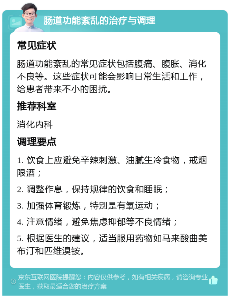 肠道功能紊乱的治疗与调理 常见症状 肠道功能紊乱的常见症状包括腹痛、腹胀、消化不良等。这些症状可能会影响日常生活和工作，给患者带来不小的困扰。 推荐科室 消化内科 调理要点 1. 饮食上应避免辛辣刺激、油腻生冷食物，戒烟限酒； 2. 调整作息，保持规律的饮食和睡眠； 3. 加强体育锻炼，特别是有氧运动； 4. 注意情绪，避免焦虑抑郁等不良情绪； 5. 根据医生的建议，适当服用药物如马来酸曲美布汀和匹维溴铵。