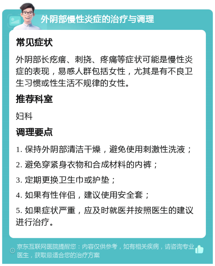 外阴部慢性炎症的治疗与调理 常见症状 外阴部长疙瘩、刺挠、疼痛等症状可能是慢性炎症的表现，易感人群包括女性，尤其是有不良卫生习惯或性生活不规律的女性。 推荐科室 妇科 调理要点 1. 保持外阴部清洁干燥，避免使用刺激性洗液； 2. 避免穿紧身衣物和合成材料的内裤； 3. 定期更换卫生巾或护垫； 4. 如果有性伴侣，建议使用安全套； 5. 如果症状严重，应及时就医并按照医生的建议进行治疗。