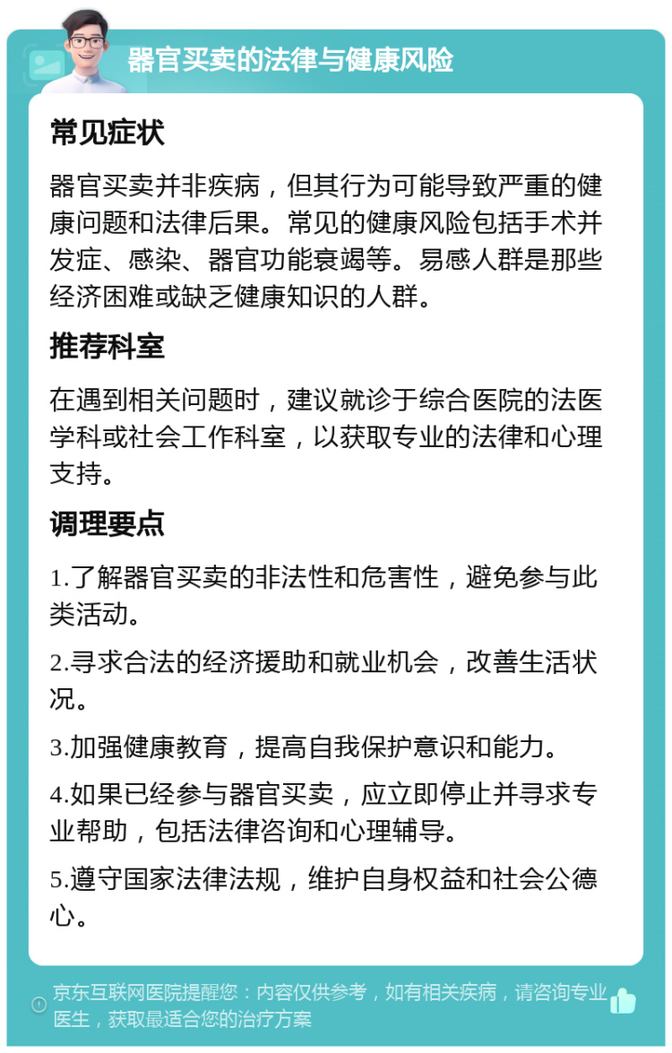 器官买卖的法律与健康风险 常见症状 器官买卖并非疾病，但其行为可能导致严重的健康问题和法律后果。常见的健康风险包括手术并发症、感染、器官功能衰竭等。易感人群是那些经济困难或缺乏健康知识的人群。 推荐科室 在遇到相关问题时，建议就诊于综合医院的法医学科或社会工作科室，以获取专业的法律和心理支持。 调理要点 1.了解器官买卖的非法性和危害性，避免参与此类活动。 2.寻求合法的经济援助和就业机会，改善生活状况。 3.加强健康教育，提高自我保护意识和能力。 4.如果已经参与器官买卖，应立即停止并寻求专业帮助，包括法律咨询和心理辅导。 5.遵守国家法律法规，维护自身权益和社会公德心。