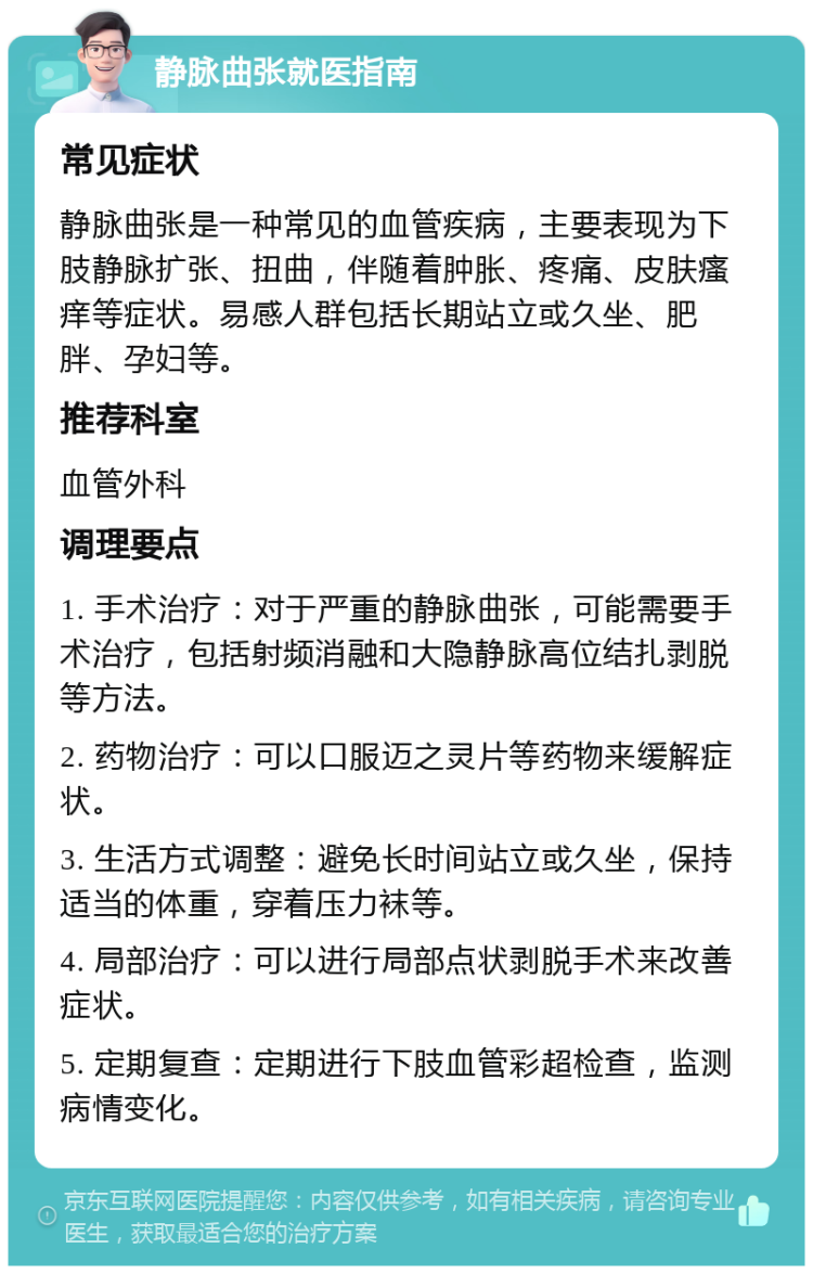 静脉曲张就医指南 常见症状 静脉曲张是一种常见的血管疾病，主要表现为下肢静脉扩张、扭曲，伴随着肿胀、疼痛、皮肤瘙痒等症状。易感人群包括长期站立或久坐、肥胖、孕妇等。 推荐科室 血管外科 调理要点 1. 手术治疗：对于严重的静脉曲张，可能需要手术治疗，包括射频消融和大隐静脉高位结扎剥脱等方法。 2. 药物治疗：可以口服迈之灵片等药物来缓解症状。 3. 生活方式调整：避免长时间站立或久坐，保持适当的体重，穿着压力袜等。 4. 局部治疗：可以进行局部点状剥脱手术来改善症状。 5. 定期复查：定期进行下肢血管彩超检查，监测病情变化。