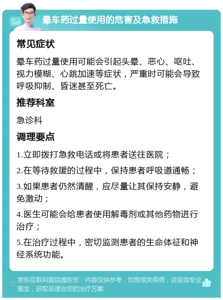 晕车药过量使用的危害及急救措施 常见症状 晕车药过量使用可能会引起头晕、恶心、呕吐、视力模糊、心跳加速等症状，严重时可能会导致呼吸抑制、昏迷甚至死亡。 推荐科室 急诊科 调理要点 1.立即拨打急救电话或将患者送往医院； 2.在等待救援的过程中，保持患者呼吸道通畅； 3.如果患者仍然清醒，应尽量让其保持安静，避免激动； 4.医生可能会给患者使用解毒剂或其他药物进行治疗； 5.在治疗过程中，密切监测患者的生命体征和神经系统功能。