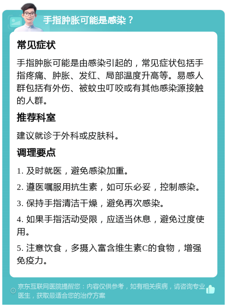 手指肿胀可能是感染？ 常见症状 手指肿胀可能是由感染引起的，常见症状包括手指疼痛、肿胀、发红、局部温度升高等。易感人群包括有外伤、被蚊虫叮咬或有其他感染源接触的人群。 推荐科室 建议就诊于外科或皮肤科。 调理要点 1. 及时就医，避免感染加重。 2. 遵医嘱服用抗生素，如可乐必妥，控制感染。 3. 保持手指清洁干燥，避免再次感染。 4. 如果手指活动受限，应适当休息，避免过度使用。 5. 注意饮食，多摄入富含维生素C的食物，增强免疫力。