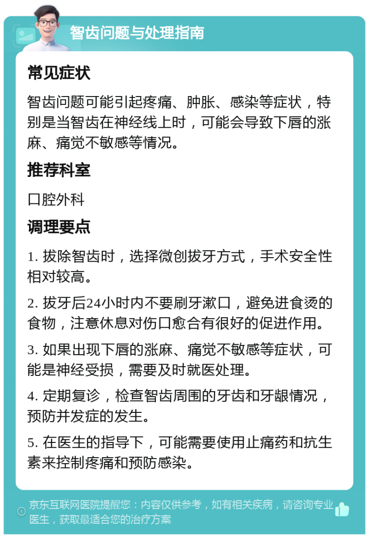 智齿问题与处理指南 常见症状 智齿问题可能引起疼痛、肿胀、感染等症状，特别是当智齿在神经线上时，可能会导致下唇的涨麻、痛觉不敏感等情况。 推荐科室 口腔外科 调理要点 1. 拔除智齿时，选择微创拔牙方式，手术安全性相对较高。 2. 拔牙后24小时内不要刷牙漱口，避免进食烫的食物，注意休息对伤口愈合有很好的促进作用。 3. 如果出现下唇的涨麻、痛觉不敏感等症状，可能是神经受损，需要及时就医处理。 4. 定期复诊，检查智齿周围的牙齿和牙龈情况，预防并发症的发生。 5. 在医生的指导下，可能需要使用止痛药和抗生素来控制疼痛和预防感染。