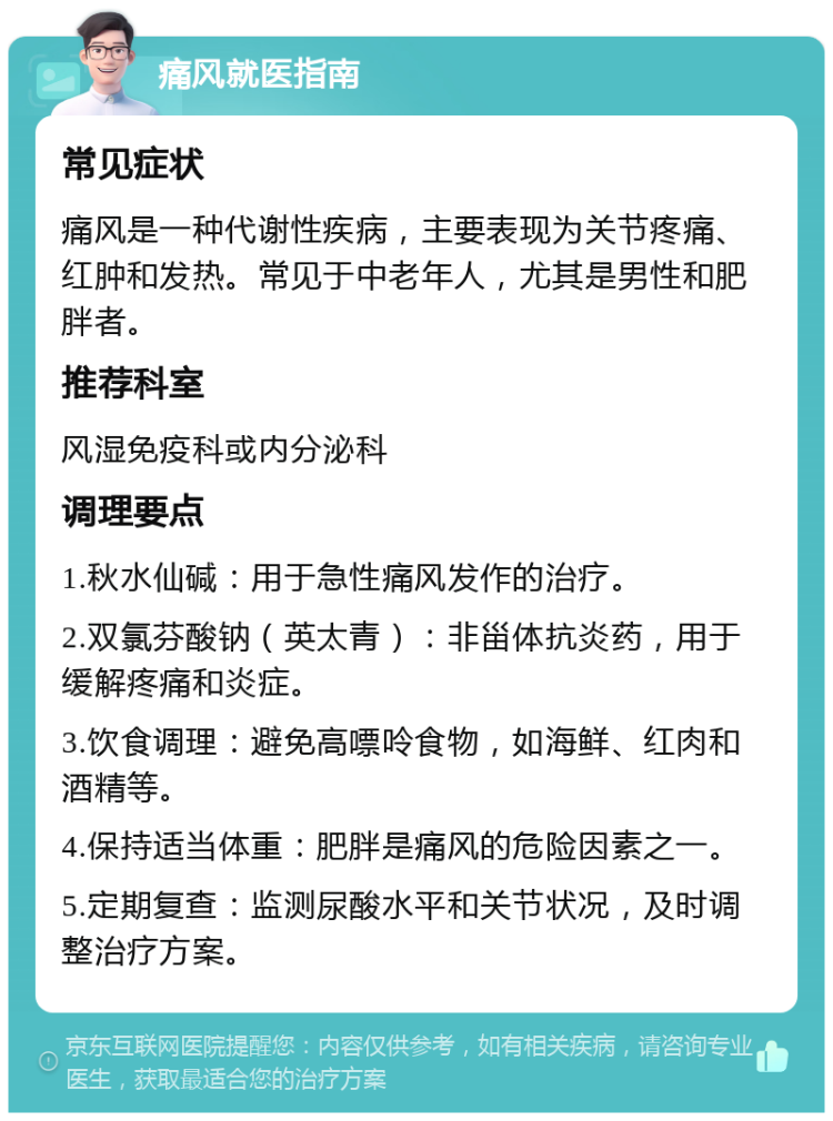 痛风就医指南 常见症状 痛风是一种代谢性疾病，主要表现为关节疼痛、红肿和发热。常见于中老年人，尤其是男性和肥胖者。 推荐科室 风湿免疫科或内分泌科 调理要点 1.秋水仙碱：用于急性痛风发作的治疗。 2.双氯芬酸钠（英太青）：非甾体抗炎药，用于缓解疼痛和炎症。 3.饮食调理：避免高嘌呤食物，如海鲜、红肉和酒精等。 4.保持适当体重：肥胖是痛风的危险因素之一。 5.定期复查：监测尿酸水平和关节状况，及时调整治疗方案。