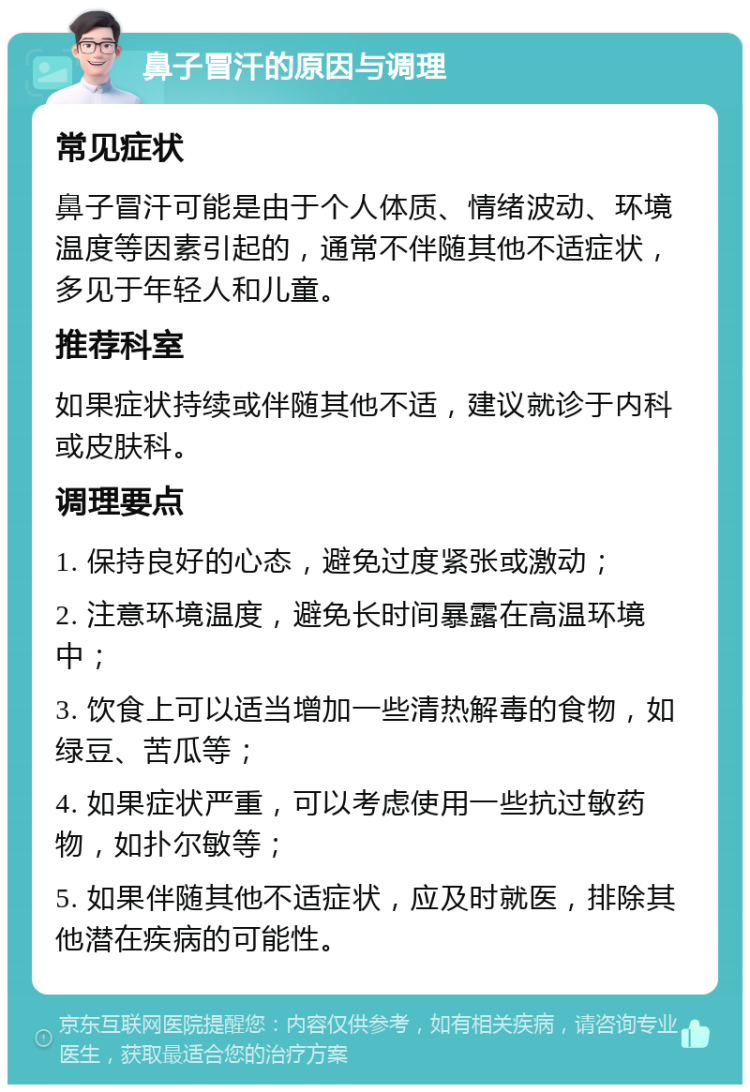 鼻子冒汗的原因与调理 常见症状 鼻子冒汗可能是由于个人体质、情绪波动、环境温度等因素引起的，通常不伴随其他不适症状，多见于年轻人和儿童。 推荐科室 如果症状持续或伴随其他不适，建议就诊于内科或皮肤科。 调理要点 1. 保持良好的心态，避免过度紧张或激动； 2. 注意环境温度，避免长时间暴露在高温环境中； 3. 饮食上可以适当增加一些清热解毒的食物，如绿豆、苦瓜等； 4. 如果症状严重，可以考虑使用一些抗过敏药物，如扑尔敏等； 5. 如果伴随其他不适症状，应及时就医，排除其他潜在疾病的可能性。