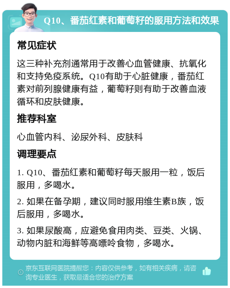 Q10、番茄红素和葡萄籽的服用方法和效果 常见症状 这三种补充剂通常用于改善心血管健康、抗氧化和支持免疫系统。Q10有助于心脏健康，番茄红素对前列腺健康有益，葡萄籽则有助于改善血液循环和皮肤健康。 推荐科室 心血管内科、泌尿外科、皮肤科 调理要点 1. Q10、番茄红素和葡萄籽每天服用一粒，饭后服用，多喝水。 2. 如果在备孕期，建议同时服用维生素B族，饭后服用，多喝水。 3. 如果尿酸高，应避免食用肉类、豆类、火锅、动物内脏和海鲜等高嘌呤食物，多喝水。