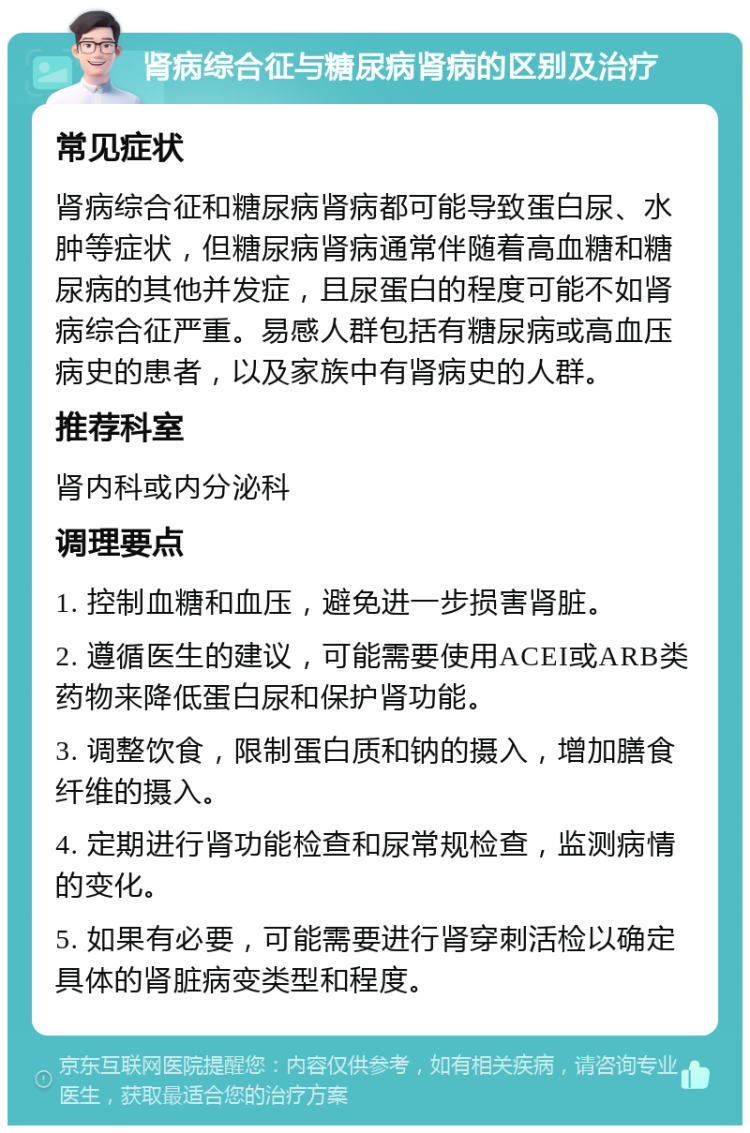 肾病综合征与糖尿病肾病的区别及治疗 常见症状 肾病综合征和糖尿病肾病都可能导致蛋白尿、水肿等症状，但糖尿病肾病通常伴随着高血糖和糖尿病的其他并发症，且尿蛋白的程度可能不如肾病综合征严重。易感人群包括有糖尿病或高血压病史的患者，以及家族中有肾病史的人群。 推荐科室 肾内科或内分泌科 调理要点 1. 控制血糖和血压，避免进一步损害肾脏。 2. 遵循医生的建议，可能需要使用ACEI或ARB类药物来降低蛋白尿和保护肾功能。 3. 调整饮食，限制蛋白质和钠的摄入，增加膳食纤维的摄入。 4. 定期进行肾功能检查和尿常规检查，监测病情的变化。 5. 如果有必要，可能需要进行肾穿刺活检以确定具体的肾脏病变类型和程度。