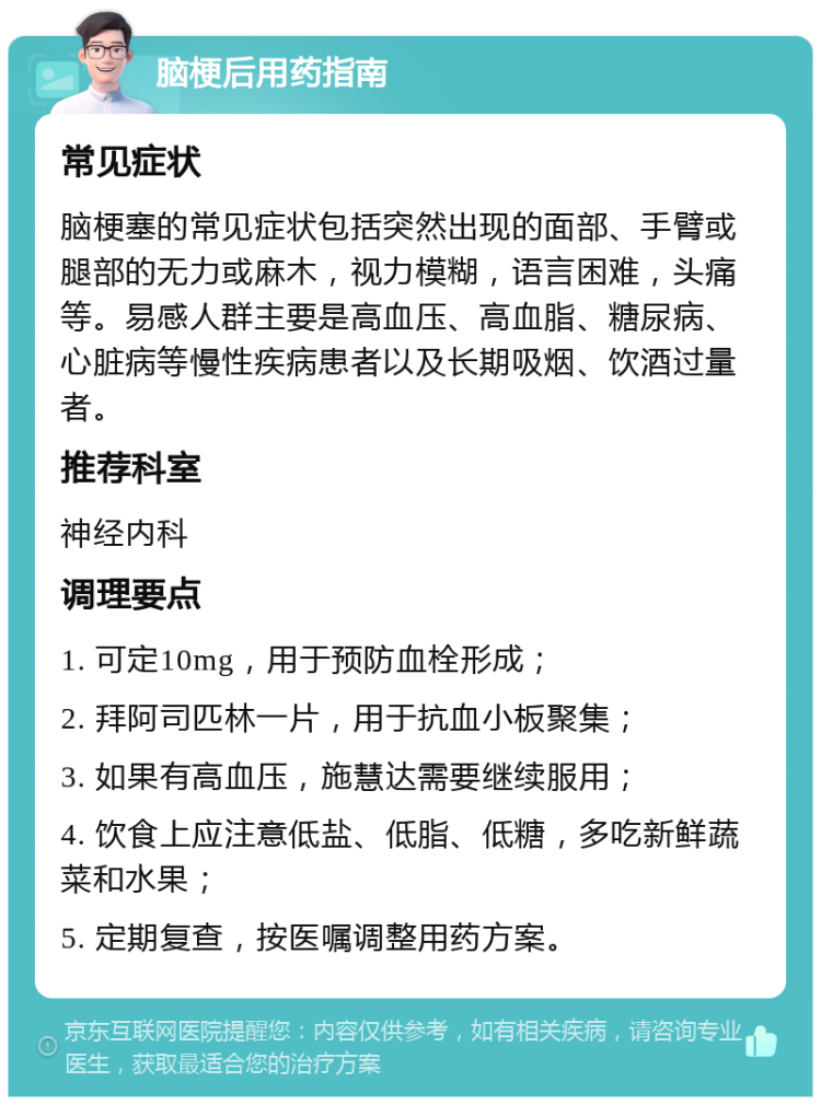 脑梗后用药指南 常见症状 脑梗塞的常见症状包括突然出现的面部、手臂或腿部的无力或麻木，视力模糊，语言困难，头痛等。易感人群主要是高血压、高血脂、糖尿病、心脏病等慢性疾病患者以及长期吸烟、饮酒过量者。 推荐科室 神经内科 调理要点 1. 可定10mg，用于预防血栓形成； 2. 拜阿司匹林一片，用于抗血小板聚集； 3. 如果有高血压，施慧达需要继续服用； 4. 饮食上应注意低盐、低脂、低糖，多吃新鲜蔬菜和水果； 5. 定期复查，按医嘱调整用药方案。