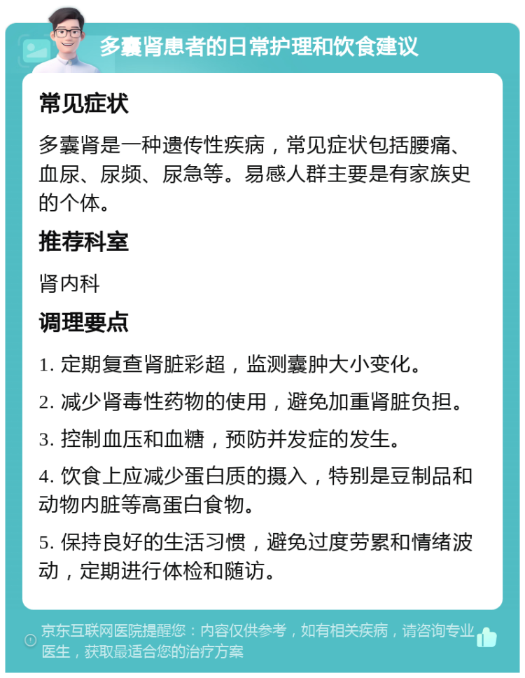 多囊肾患者的日常护理和饮食建议 常见症状 多囊肾是一种遗传性疾病，常见症状包括腰痛、血尿、尿频、尿急等。易感人群主要是有家族史的个体。 推荐科室 肾内科 调理要点 1. 定期复查肾脏彩超，监测囊肿大小变化。 2. 减少肾毒性药物的使用，避免加重肾脏负担。 3. 控制血压和血糖，预防并发症的发生。 4. 饮食上应减少蛋白质的摄入，特别是豆制品和动物内脏等高蛋白食物。 5. 保持良好的生活习惯，避免过度劳累和情绪波动，定期进行体检和随访。