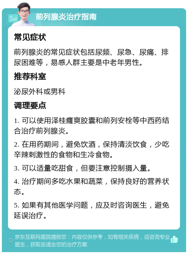 前列腺炎治疗指南 常见症状 前列腺炎的常见症状包括尿频、尿急、尿痛、排尿困难等，易感人群主要是中老年男性。 推荐科室 泌尿外科或男科 调理要点 1. 可以使用泽桂癃爽胶囊和前列安栓等中西药结合治疗前列腺炎。 2. 在用药期间，避免饮酒，保持清淡饮食，少吃辛辣刺激性的食物和生冷食物。 3. 可以适量吃甜食，但要注意控制摄入量。 4. 治疗期间多吃水果和蔬菜，保持良好的营养状态。 5. 如果有其他医学问题，应及时咨询医生，避免延误治疗。