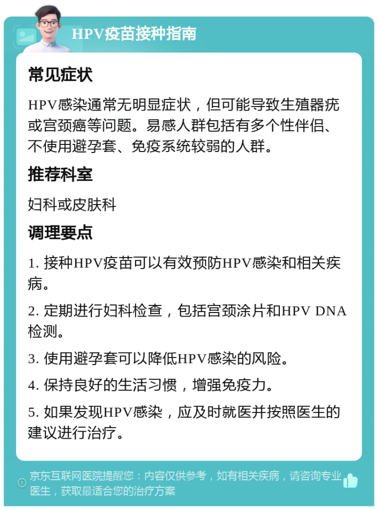 HPV疫苗接种指南 常见症状 HPV感染通常无明显症状，但可能导致生殖器疣或宫颈癌等问题。易感人群包括有多个性伴侣、不使用避孕套、免疫系统较弱的人群。 推荐科室 妇科或皮肤科 调理要点 1. 接种HPV疫苗可以有效预防HPV感染和相关疾病。 2. 定期进行妇科检查，包括宫颈涂片和HPV DNA检测。 3. 使用避孕套可以降低HPV感染的风险。 4. 保持良好的生活习惯，增强免疫力。 5. 如果发现HPV感染，应及时就医并按照医生的建议进行治疗。